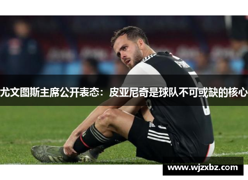 尤文图斯主席公开表态：皮亚尼奇是球队不可或缺的核心